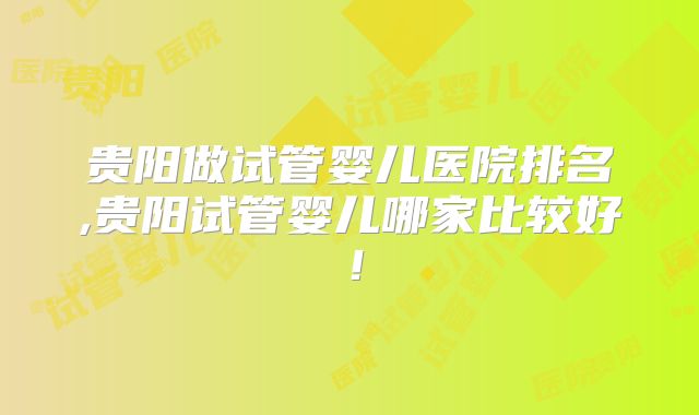 贵阳做试管婴儿医院排名,贵阳试管婴儿哪家比较好!
