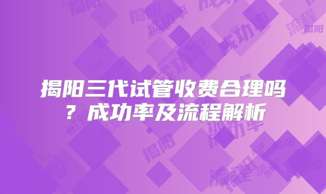 揭阳三代试管收费合理吗？成功率及流程解析