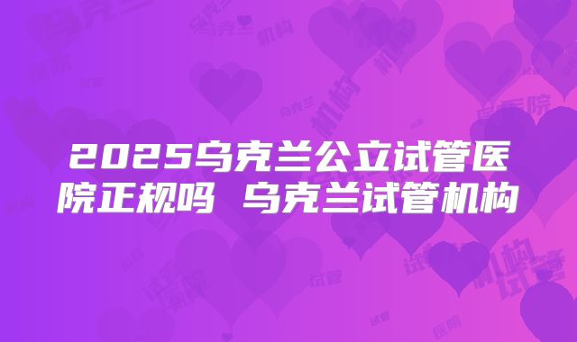 2025乌克兰公立试管医院正规吗 乌克兰试管机构