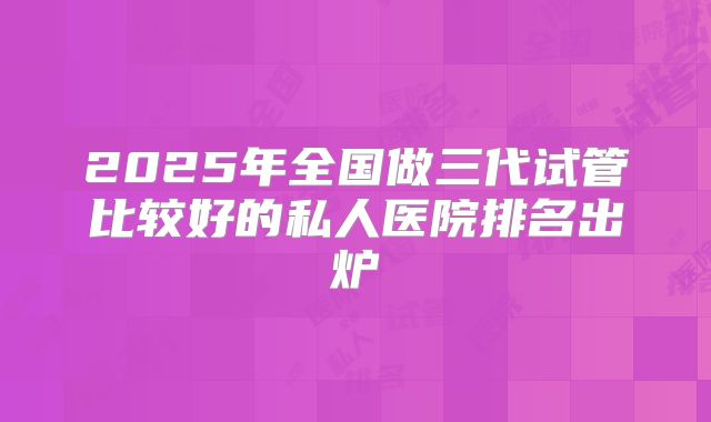 2025年全国做三代试管比较好的私人医院排名出炉