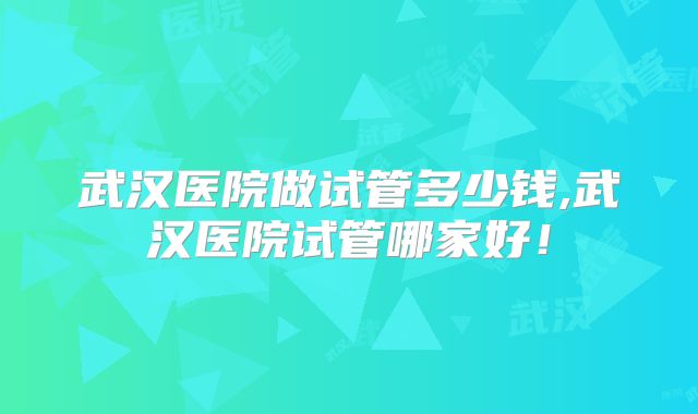 武汉医院做试管多少钱,武汉医院试管哪家好!
