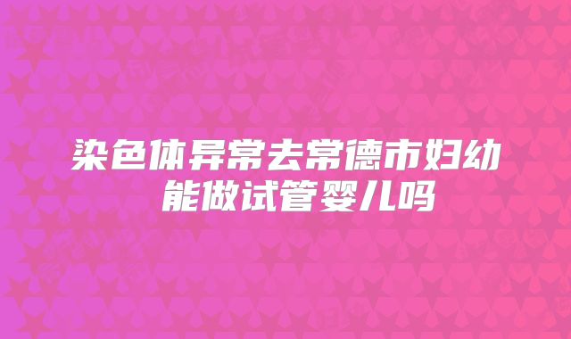 染色体异常去常德市妇幼 能做试管婴儿吗
