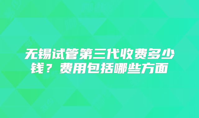 无锡试管第三代收费多少钱？费用包括哪些方面