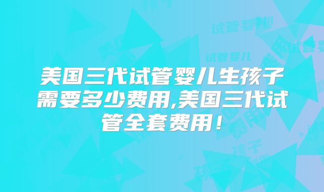 美国三代试管婴儿生孩子需要多少费用,美国三代试管全套费用!