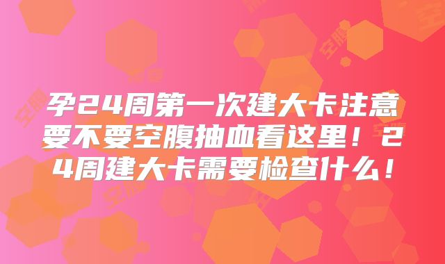 孕24周第一次建大卡注意要不要空腹抽血看这里！24周建大卡需要检查什么！