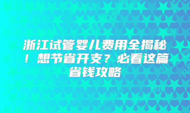 浙江试管婴儿费用全揭秘!想节省开支?必看这篇省钱攻略