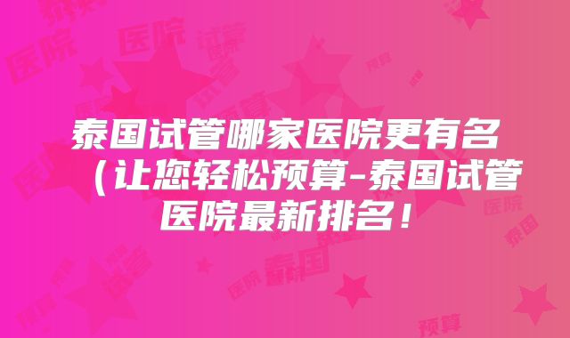 泰国试管哪家医院更有名(让您轻松预算-泰国试管医院最新排名!