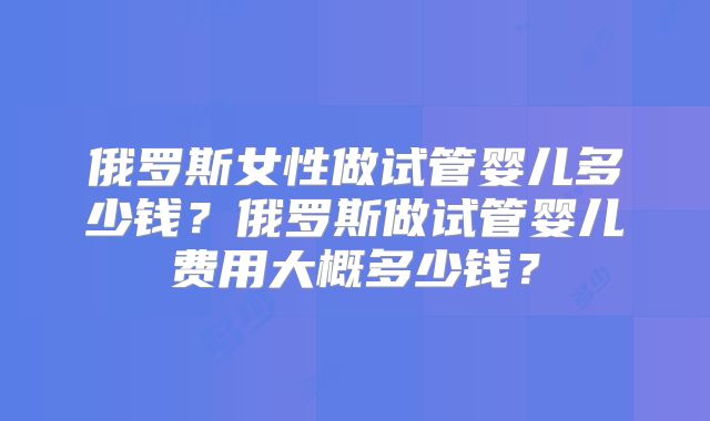 俄罗斯女性做试管婴儿多少钱？俄罗斯做试管婴儿费用大概多少钱？
