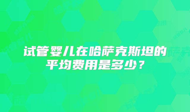 试管婴儿在哈萨克斯坦的平均费用是多少？