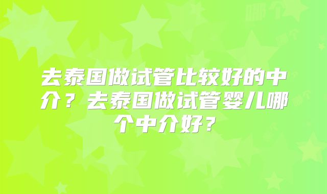 去泰国做试管比较好的中介？去泰国做试管婴儿哪个中介好？