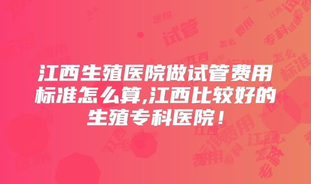 江西生殖医院做试管费用标准怎么算,江西比较好的生殖专科医院!