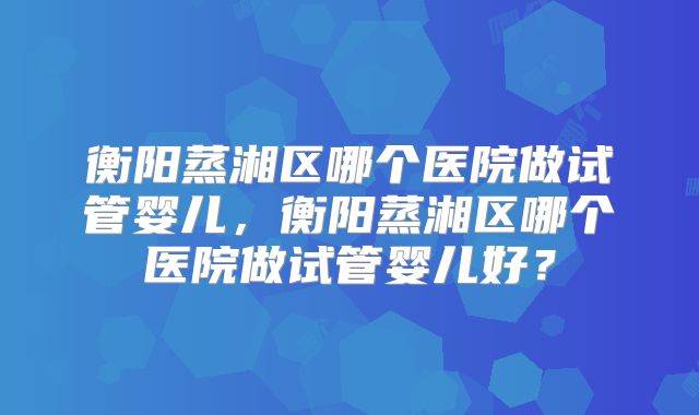 衡阳蒸湘区哪个医院做试管婴儿，衡阳蒸湘区哪个医院做试管婴儿好？