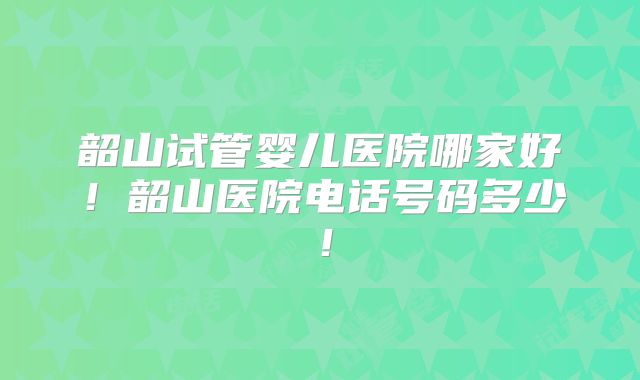 韶山试管婴儿医院哪家好！韶山医院电话号码多少！