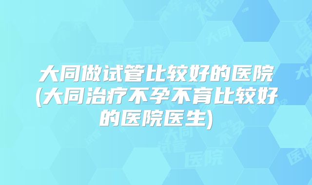 大同做试管比较好的医院(大同治疗不孕不育比较好的医院医生)