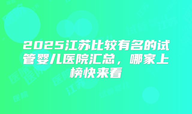 2025江苏比较有名的试管婴儿医院汇总，哪家上榜快来看
