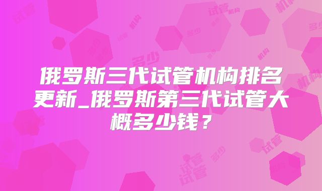 俄罗斯三代试管机构排名更新_俄罗斯第三代试管大概多少钱?