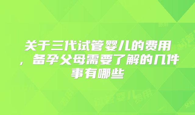 关于三代试管婴儿的费用,备孕父母需要了解的几件事有哪些