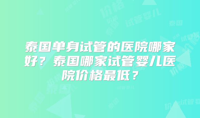 泰国单身试管的医院哪家好?泰国哪家试管婴儿医院价格最低?