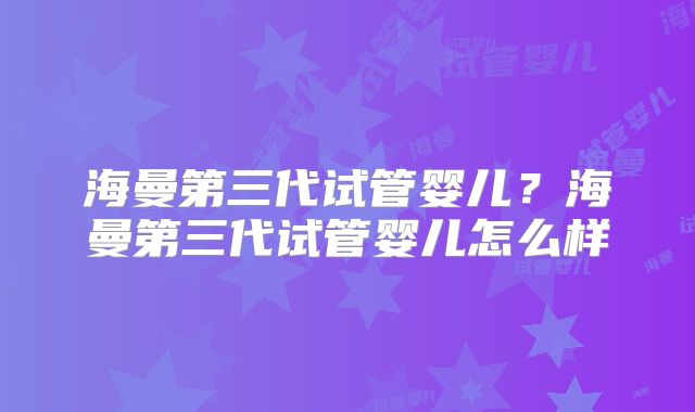 海曼第三代试管婴儿？海曼第三代试管婴儿怎么样