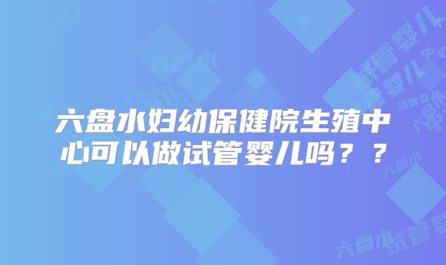 六盘水妇幼保健院生殖中心可以做试管婴儿吗？？