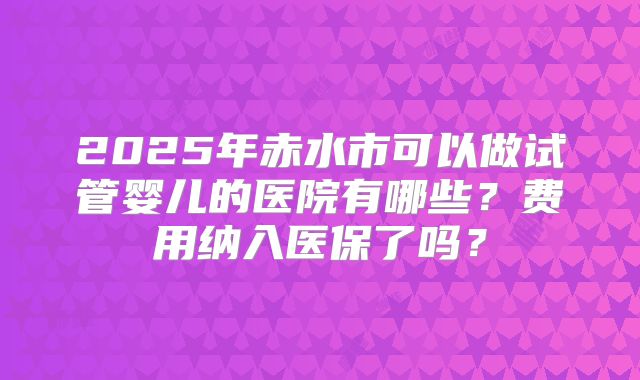 2025年赤水市可以做试管婴儿的医院有哪些?费用纳入医保了吗?