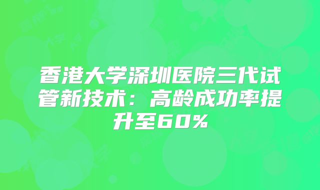 香港大学深圳医院三代试管新技术：高龄成功率提升至60%