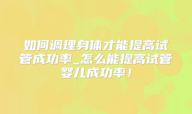 如何调理身体才能提高试管成功率_怎么能提高试管婴儿成功率！