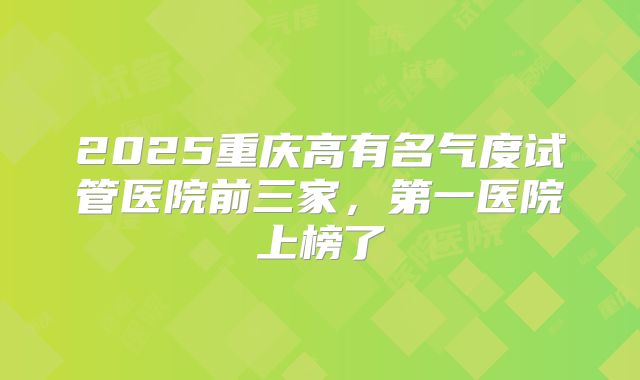 2025重庆高有名气度试管医院前三家，第一医院上榜了