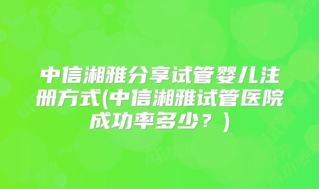 中信湘雅分享试管婴儿注册方式(中信湘雅试管医院成功率多少？)
