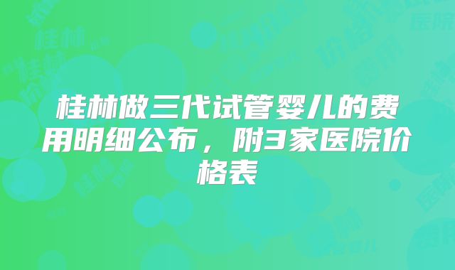 桂林做三代试管婴儿的费用明细公布，附3家医院价格表