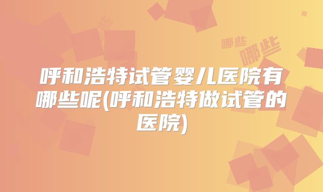 呼和浩特试管婴儿医院有哪些呢(呼和浩特做试管的医院)