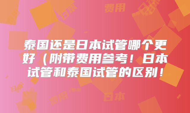 泰国还是日本试管哪个更好(附带费用参考!日本试管和泰国试管的区别!