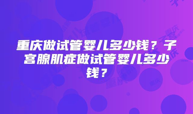 重庆做试管婴儿多少钱?子宫腺肌症做试管婴儿多少钱?