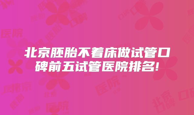 北京胚胎不着床做试管口碑前五试管医院排名!