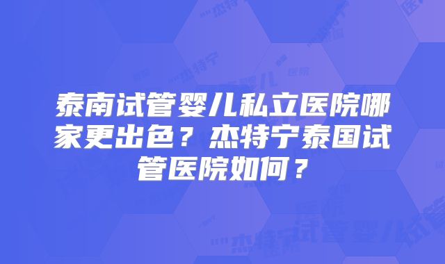 泰南试管婴儿私立医院哪家更出色？杰特宁泰国试管医院如何？
