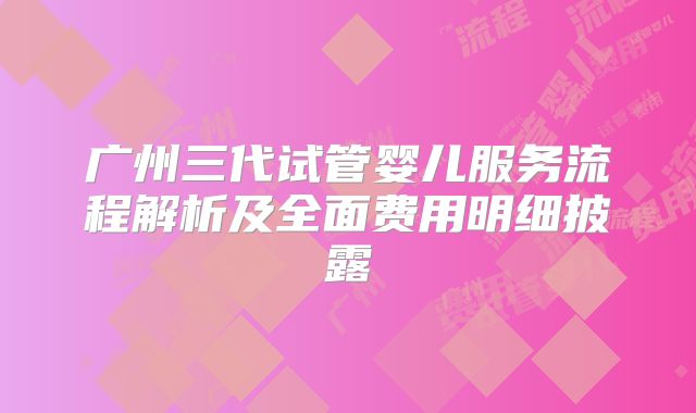 广州三代试管婴儿服务流程解析及全面费用明细披露