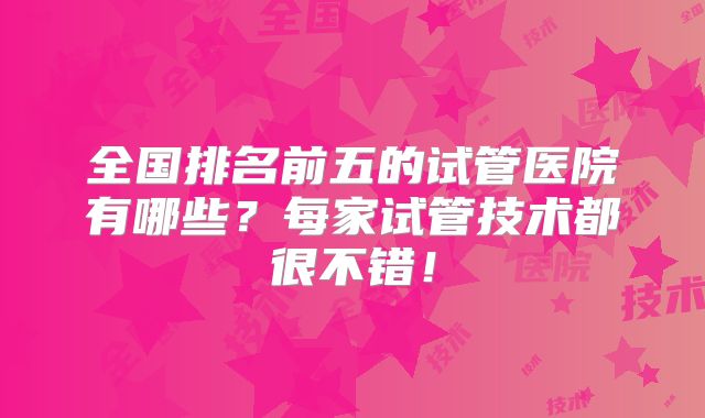 全国排名前五的试管医院有哪些？每家试管技术都很不错！