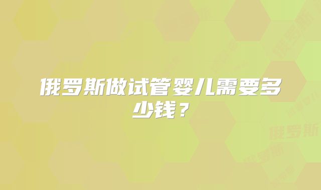 俄罗斯做试管婴儿需要多少钱?