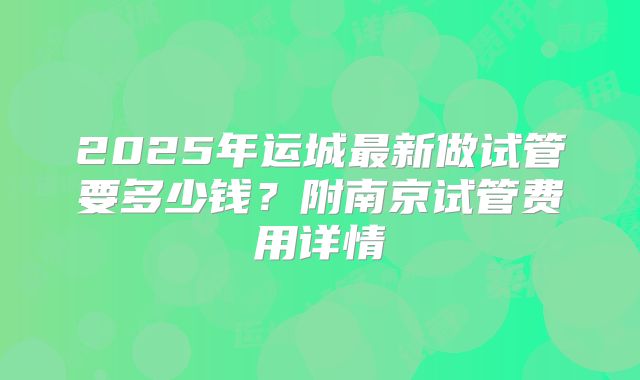 2025年运城最新做试管要多少钱？附南京试管费用详情