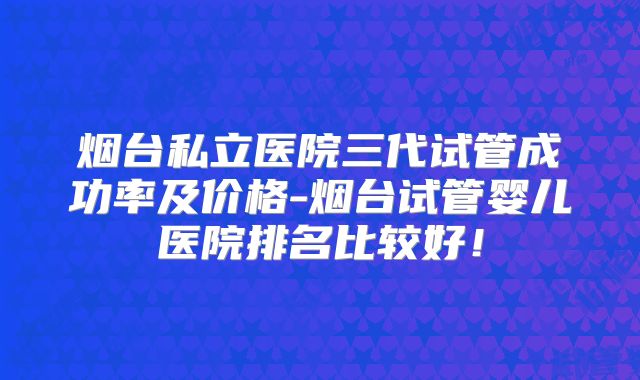 烟台私立医院三代试管成功率及价格-烟台试管婴儿医院排名比较好!
