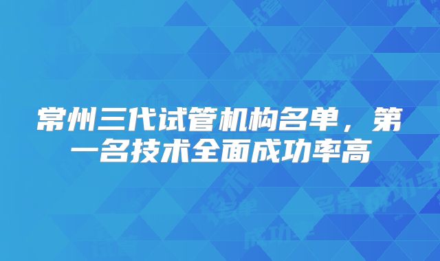 常州三代试管机构名单，第一名技术全面成功率高