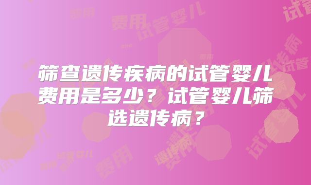 筛查遗传疾病的试管婴儿费用是多少?试管婴儿筛选遗传病?