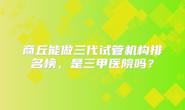 商丘能做三代试管机构排名榜，是三甲医院吗？