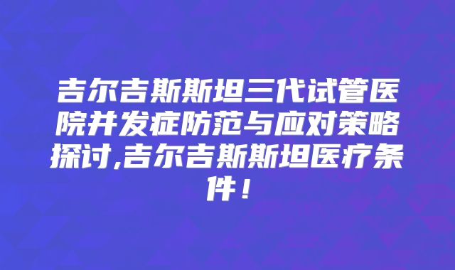 吉尔吉斯斯坦三代试管医院并发症防范与应对策略探讨,吉尔吉斯斯坦医疗条件!