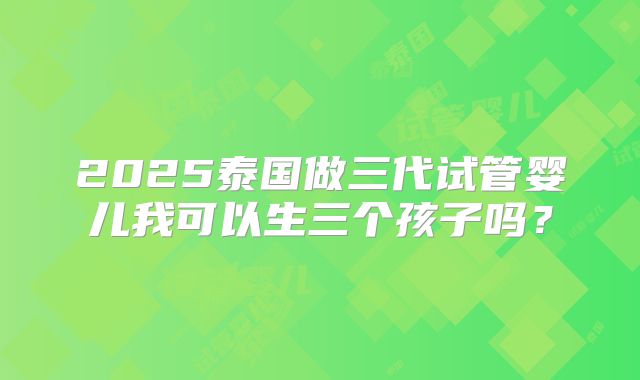 2025泰国做三代试管婴儿我可以生三个孩子吗?