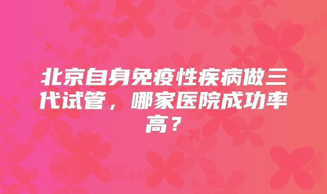 北京自身免疫性疾病做三代试管，哪家医院成功率高？