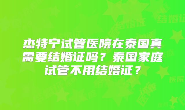杰特宁试管医院在泰国真需要结婚证吗？泰国家庭试管不用结婚证？