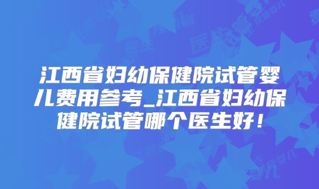 江西省妇幼保健院试管婴儿费用参考_江西省妇幼保健院试管哪个医生好！