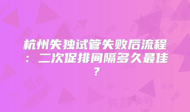 杭州失独试管失败后流程:二次促排间隔多久最佳?
