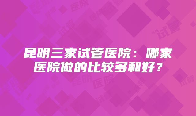 昆明三家试管医院:哪家医院做的比较多和好?